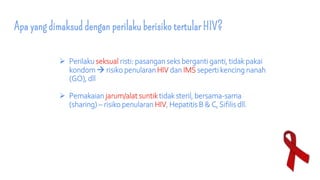 Apa yang dimaksud dengan perilaku berisiko tertular HIV?
 Perilaku seksual risti: pasangan seks berganti ganti, tidak pakai
kondom  risiko penularan HIV dan IMS seperti kencing nanah
(GO), dll
 Pemakaian jarum/alat suntiktidak steril, bersama-sama
(sharing) – risiko penularan HIV, Hepatitis B & C, Sifilis dll.
 