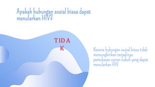 Apakah hubungan sosial biasa dapat
menularkan HIV?
Karena hubungan sosial biasa tidak
memungkinkan terjadinya
pertukaran cairan tubuh yang dapat
menularkan HIV
TID A
K
 