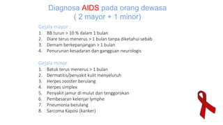 Gejala mayor :
1. BB turun > 10 % dalam 1 bulan
2. Diare terus menerus > 1 bulan tanpa diketahui sebab
3. Demam berkepanjangan > 1 bulan
4. Penurunan kesadaran dan gangguan neurologis
Gejala minor:
1. Batuk terus menerus > 1 bulan
2. Dermatitis/penyakit kulit menyeluruh
3. Herpes zooster berulang
4. Herpes simplex
5. Penyakit jamur di mulut dan tenggorokan
6. Pembesaran kelenjar lymphe
7. Pneumonia berulang
8. Sarcoma Kaposi (kanker)
Diagnosa AIDS pada orang dewasa
( 2 mayor + 1 minor)
 