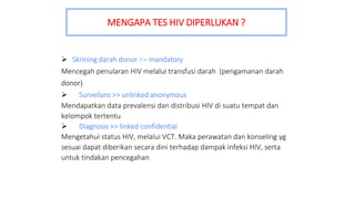  Skrining darah donor >> mandatory
Mencegah penularan HIV melalui transfusi darah (pengamanan darah
donor)
 Surveilans >> unlinked anonymous
Mendapatkan data prevalensi dan distribusi HIV di suatu tempat dan
kelompok tertentu
 Diagnosis >> linked confidential
Mengetahui status HIV, melalui VCT. Maka perawatan dan konseling yg
sesuai dapat diberikan secara dini terhadap dampak infeksi HIV, serta
untuk tindakan pencegahan
MENGAPA TES HIV DIPERLUKAN ?
 