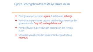 Upaya Pencegahan dalam Masyarakat Umum
 Peningkatan pendekatan agama & ketahanan keluarga
 Peningkatan pendidikan sebaya/ pemberdayaan remaja dan
generasi muda: “say NO to drugs & free sex”
 Pemberdayaan & perlindungan perempuan dan remaja
puteri
 Sosialisasi yang benar dan berkesinambungan tentang
HIV/AIDS
 