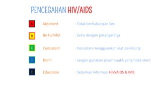 PENCEGAHAN HIV/AIDS
A Abstinent : Tidak berhubungan Sex
B Be Faithful : Setia dengan pasangannya
C Consistent : Konsisten menggunakan alat pelindung
D Don’t : Jangan gunakan jarum suntik yang tidak steril
E Education : Sebarkan informasi HIV/AIDS & IMS
 
