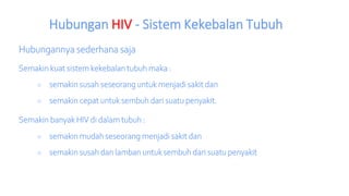 Hubungan HIV - Sistem Kekebalan Tubuh
Hubungannya sederhana saja
Semakin kuat sistem kekebalan tubuh maka :
○ semakin susah seseorang untuk menjadi sakit dan
○ semakin cepat untuk sembuh dari suatu penyakit.
Semakin banyak HIV di dalam tubuh :
○ semakin mudah seseorang menjadi sakit dan
○ semakin susah dan lamban untuk sembuh dari suatu penyakit
 