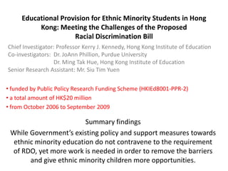 Educational Provision for Ethnic Minority Students in Hong
          Kong: Meeting the Challenges of the Proposed
                     Racial Discrimination Bill
Chief Investigator: Professor Kerry J. Kennedy, Hong Kong Institute of Education
Co-investigators: Dr. JoAnn Phillion, Purdue University
                  Dr. Ming Tak Hue, Hong Kong Institute of Education
Senior Research Assistant: Mr. Siu Tim Yuen

• funded by Public Policy Research Funding Scheme (HKIEd8001-PPR-2)
• a total amount of HK$20 million
• from October 2006 to September 2009

                         Summary findings
 While Government’s existing policy and support measures towards
  ethnic minority education do not contravene to the requirement
 of RDO, yet more work is needed in order to remove the barriers
       and give ethnic minority children more opportunities.
 