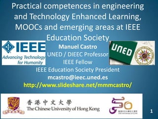 1
Practical competences in engineering
and Technology Enhanced Learning,
MOOCs and emerging areas at IEEE
Education Society
Manuel Castro
UNED / DIEEC Professor
IEEE Fellow
IEEE Education Society President
mcastro@ieec.uned.es
http://www.slideshare.net/mmmcastro/
 