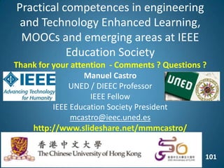 101
Practical competences in engineering
and Technology Enhanced Learning,
MOOCs and emerging areas at IEEE
Education Society
Thank for your attention - Comments ? Questions ?
Manuel Castro
UNED / DIEEC Professor
IEEE Fellow
IEEE Education Society President
mcastro@ieec.uned.es
http://www.slideshare.net/mmmcastro/
 
