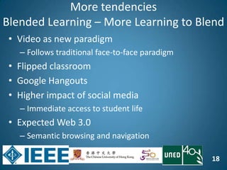 18
More tendencies
Blended Learning – More Learning to Blend
• Video as new paradigm
– Follows traditional face-to-face paradigm
• Flipped classroom
• Google Hangouts
• Higher impact of social media
– Immediate access to student life
• Expected Web 3.0
– Semantic browsing and navigation
 