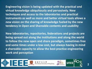 2
Engineering vision is being updated with the practical and
virtual knowledge ubiquitously and pervasively. New
techniques and access to the laboratories and practical
instruments as well as more and better virtual tools allows a
new vision on the sharing of knowledge fueled by the new
tendency in Open and Shareable contents and usability
New laboratories, repositories, federations and projects are
being spread out along the institutions and along the world
to follow the new open and share paradigm, sometimes free
and some times under a low cost, but always having in mind
a shareable capacity to allow the best practice engineering
work and perception
 