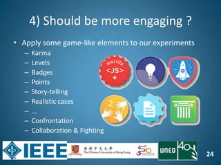 24
4) Should be more engaging ?
• Apply some game-like elements to our experiments
– Karma
– Levels
– Badges
– Points
– Story-telling
– Realistic cases
– …
– Confrontation
– Collaboration & Fighting
..
 