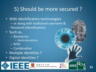 25
5) Should be more secured ?
• With identification technologies
– or along with traditional username &
Password (identification)
• Such as,
– Biometrics
• Multi-biometrics
– RFID
– Combination
• Multiple identities ?
• Digital identities ?
 