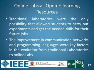 27
Online Labs as Open E-learning
Resources
• Traditional laboratories were the only
possibility that allowed students to carry out
experiments and get the needed skills for their
future jobs
• The improvement in communication networks
and programming languages were key factors
in the evolution from traditional Laboratories
to online Labs
 