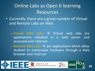 28
Online Labs as Open E-learning
Resources
• Currently, there are a great number of Virtual
and Remote Labs on Web
– Virtual Web Labs  Virtual web labs are
applications installed in a web server and
accessed over Internet
– Remote Web Labs  are applications which allow
student to manipulate hardware through a Web
browser over Internet
 