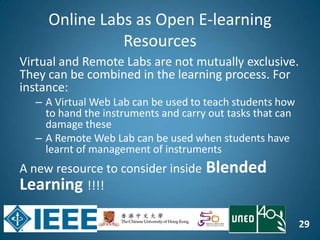 29
Online Labs as Open E-learning
Resources
Virtual and Remote Labs are not mutually exclusive.
They can be combined in the learning process. For
instance:
– A Virtual Web Lab can be used to teach students how
to hand the instruments and carry out tasks that can
damage these
– A Remote Web Lab can be used when students have
learnt of management of instruments
A new resource to consider inside Blended
Learning !!!!
 