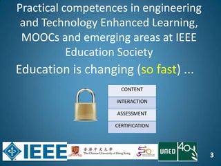 3
Education is changing (so fast) ...
CONTENT
INTERACTION
ASSESSMENT
CERTIFICATION
Practical competences in engineering
and Technology Enhanced Learning,
MOOCs and emerging areas at IEEE
Education Society
 