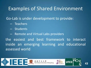 43
Examples of Shared Environment
Go-Lab is under development to provide:
– Teachers
– Students
– Remote and Virtual Labs providers
the easiest and best framework to interact
inside an emerging learning and educational
assessed world
 
