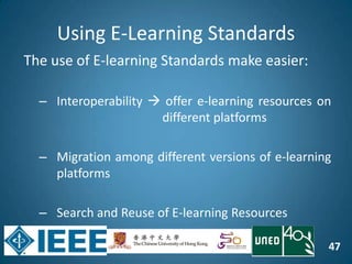47
Using E-Learning Standards
The use of E-learning Standards make easier:
– Interoperability  offer e-learning resources on
different platforms
– Migration among different versions of e-learning
platforms
– Search and Reuse of E-learning Resources
 