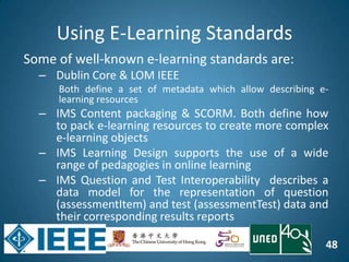 48
Using E-Learning Standards
Some of well-known e-learning standards are:
– Dublin Core & LOM IEEE
Both define a set of metadata which allow describing e-
learning resources
– IMS Content packaging & SCORM. Both define how
to pack e-learning resources to create more complex
e-learning objects
– IMS Learning Design supports the use of a wide
range of pedagogies in online learning
– IMS Question and Test Interoperability describes a
data model for the representation of question
(assessmentItem) and test (assessmentTest) data and
their corresponding results reports
 
