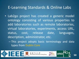 50
E-Learning Standards & Online Labs
• Lab2go project has created a generic model
ontology consisting of various properties to
add laboratories such as remote laboratories,
virtual laboratories, experiments, access URL,
status, cost, release date, languages,
description, administrator, etc.
– This project adopts basic terminology and data
types from Dublin Core
 