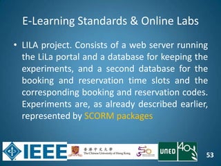 53
E-Learning Standards & Online Labs
• LILA project. Consists of a web server running
the LiLa portal and a database for keeping the
experiments, and a second database for the
booking and reservation time slots and the
corresponding booking and reservation codes.
Experiments are, as already described earlier,
represented by SCORM packages
 