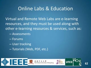 62
Online Labs & Education
Virtual and Remote Web Labs are e-learning
resources, and they must be used along with
other e-learning resources & services, such as:
– Assessments
– Forums
– User tracking
– Tutorials (Web, PDF, etc.)
 