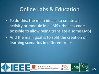 65
Online Labs & Education
• To do this, the main idea is to create an
activity or module in a LMS ( the less code
possible to allow being translate a some LMS)
• And the main goal is to split the creation of
learning scenarios in different roles
 
