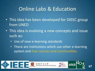 67
Online Labs & Education
• This idea has been developed for DIEEC group
from UNED
• This idea is evolving a new concepts and issue
such as:
• Use of new e-learning standards
• There are institutions which use other e-learning
system and free courses and communities
 