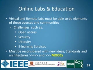 68
Online Labs & Education
• Virtual and Remote labs must be able to be elements
of these courses and communities
• Challenges, such as:
• Open access
• Security
• Ubiquity
• E-learning Services
• Must be reconsidered with new ideas, Standards and
architectures >>>>> and >>> MOOCs
 