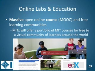 69
Online Labs & Education
• Massive open online course (MOOC) and free
learning communities
- MITx will offer a portfolio of MIT courses for free to
a virtual community of learners around the world
 