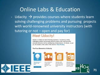 71
Online Labs & Education
- Udacity  provides courses where students learn
solving challenging problems and pursuing projects
with world-renowned university instructors (with
tutoring or not – open and pay for)
 