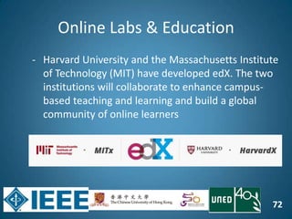 72
Online Labs & Education
- Harvard University and the Massachusetts Institute
of Technology (MIT) have developed edX. The two
institutions will collaborate to enhance campus-
based teaching and learning and build a global
community of online learners
 