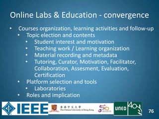 76
Online Labs & Education - convergence
• Courses organization, learning activities and follow-up
• Topic election and contents
• Student interest and motivation
• Teaching work / Learning organization
• Material recording and metadata
• Tutoring, Curator, Motivation, Facilitator,
Collaboration, Assesment, Evaluation,
Certification
• Platform selection and tools
• Laboratories
• Roles and implication
 