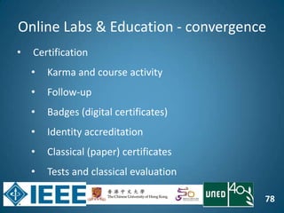 78
Online Labs & Education - convergence
• Certification
• Karma and course activity
• Follow-up
• Badges (digital certificates)
• Identity accreditation
• Classical (paper) certificates
• Tests and classical evaluation
 