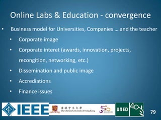 79
Online Labs & Education - convergence
• Business model for Universities, Companies … and the teacher
• Corporate image
• Corporate interet (awards, innovation, projects,
recongition, networking, etc.)
• Dissemination and public image
• Accrediations
• Finance issues
 