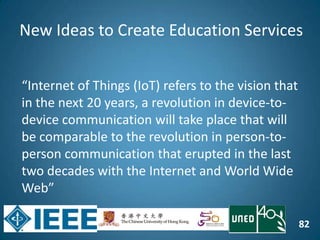 82
“Internet of Things (IoT) refers to the vision that
in the next 20 years, a revolution in device-to-
device communication will take place that will
be comparable to the revolution in person-to-
person communication that erupted in the last
two decades with the Internet and World Wide
Web”
New Ideas to Create Education Services
 