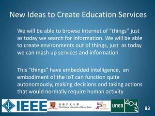 83
We will be able to browse Internet of “things” just
as today we search for information. We will be able
to create environments out of things, just as today
we can mash up services and information
This “things” have embedded intelligence, an
embodiment of the IoT can function quite
autonomously, making decisions and taking actions
that would normally require human activity
New Ideas to Create Education Services
 