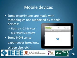 86
Mobile devices
• Some experiments are made with
technologies not supported by mobile
devices:
– Flash on iOS devices
– Microsoft Silverlight
• Some NON sense
experiences (previous,
screen size, etc.)
 