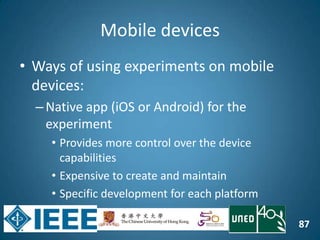 87
Mobile devices
• Ways of using experiments on mobile
devices:
–Native app (iOS or Android) for the
experiment
• Provides more control over the device
capabilities
• Expensive to create and maintain
• Specific development for each platform
 