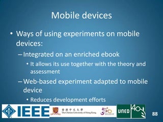 88
Mobile devices
• Ways of using experiments on mobile
devices:
–Integrated on an enriched ebook
• It allows its use together with the theory and
assessment
–Web-based experiment adapted to mobile
device
• Reduces development efforts
 