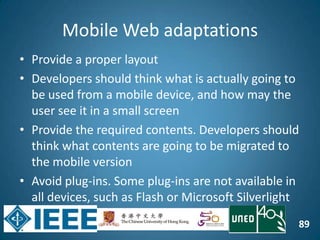 89
Mobile Web adaptations
• Provide a proper layout
• Developers should think what is actually going to
be used from a mobile device, and how may the
user see it in a small screen
• Provide the required contents. Developers should
think what contents are going to be migrated to
the mobile version
• Avoid plug-ins. Some plug-ins are not available in
all devices, such as Flash or Microsoft Silverlight
 