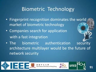 91
Biometric Technology
• Fingerprint recognition dominates the world
market of biometric technology
• Companies search for application
with a fast integration
• The biometric authentication security
architecture multilayer would be the future of
network security
 