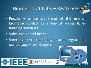 93
Biometric at Labs – Real case
• Results – a positive trend of the use of
biometric control as a way of access to e-
learning activities
• Safer, easier and faster
• Some biometric technologies are integrated in
our laptops – best-known
 