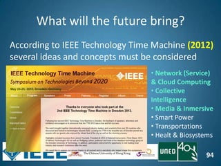 94
What will the future bring?
According to IEEE Technology Time Machine (2012)
several ideas and concepts must be considered
• Network (Service)
& Cloud Computing
• Collective
Intelligence
• Media & Inmersive
• Smart Power
• Transportations
• Healt & Biosystems
 