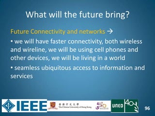 96
What will the future bring?
Future Connectivity and networks 
• we will have faster connectivity, both wireless
and wireline, we will be using cell phones and
other devices, we will be living in a world
• seamless ubiquitous access to information and
services
 