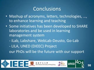 98
Conclusions
• Mashup of acronyms, letters, technologies, …,
to enhance learning and teaching
• Some initiatives has been developed to SHARE
laboratories and be used in learning
management system
- iLab, Labshare, WebLab-Deusto, Go-Lab
- LILA, UNED (DIEEC) Project
our PhDs will be the future with our support
 