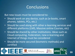 99
Conclusions
But new issues must be considered to:
• Should work on any device, such as (e-books, smart
phones, tablets, PCs, etc.)
• Should be used along with other e-learning services and
different platforms (LMS, Massive online Courses, etc)
• Should be shared by other institutions. Ideas such as
Cloud computing, Federation, new e-learning and
Internet of things must be considered
• Should be more secured (biometric methods) and
certified
 
