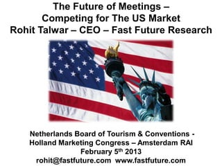 The Future of Meetings –
       Competing for The US Market
Rohit Talwar – CEO – Fast Future Research




   Netherlands Board of Tourism & Conventions -
   Holland Marketing Congress – Amsterdam RAI
                February 5th 2013
    rohit@fastfuture.com www.fastfuture.com
 
