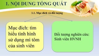 1. NỘI DUNG TỔNG QUÁT
1.1. Mục đích và đối tượng
Mục đích: tìm
hiểu tình hình
sử dụng mì tôm
của sinh viên
Đối tượng nghiên cứu:
Sinh viên HVNH
 