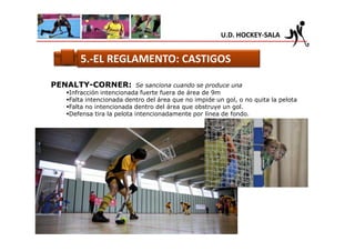 U.D. HOCKEY-SALA


      5.-EL REGLAMENTO: CASTIGOS

PENALTY-CORNER:            Se sanciona cuando se produce una
   Infracción intencionada fuerte fuera de área de 9m
   Falta intencionada dentro del área que no impide un gol, o no quita la pelota
   Falta no intencionada dentro del área que obstruye un gol.
   Defensa tira la pelota intencionadamente por línea de fondo.
 