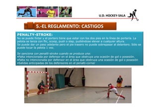 U.D. HOCKEY-SALA


              5.-EL REGLAMENTO: CASTIGOS
PENALTY-STROKE:
No se puede fintar y el portero tiene que estar con los dos pies en la línea de portería. La
pelota se lanza con flic, scoop, push o slap, pudiéndose elevar a cualquier altura.
Se puede dar un paso adelante pero el pie trasero no puede sobrepasar al delantero. Sólo se
puede tocar la pelota 1 vez.

Se sanciona con penalti-stroke cuando se produce una:
•Falta intencionada por defensor en el área que obstruya una ocasión de gol o posesión.
•Falta no intencionada por defensor en el área que obstruya una ocasión de gol o posesión
•Salidas anticipadas de los defensores en el penalti-corner
 