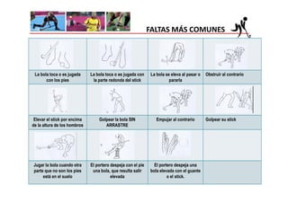FALTAS MÁS COMUNES




 La bola toca o es jugada     La bola toca o es jugada con     La bola se eleva al pasar o   Obstruir al contrario
       con los pies            la parte redonda del stick                pararla




 Elevar el stick por encima       Golpear la bola SIN             Empujar al contrario       Golpear su stick
de la altura de los hombros          ARRASTRE




Jugar la bola cuando otra     El portero despeja con el pie     El portero despeja una
parte que no son los pies      una bola, que resulta salir    bola elevada con el guante
     está en el suelo                    elevada                       o el stick.
 